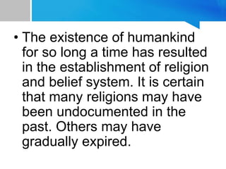 • The existence of humankind
for so long a time has resulted
in the establishment of religion
and belief system. It is certain
that many religions may have
been undocumented in the
past. Others may have
gradually expired.
 
