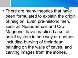 • There are many theories that have
been formulated to explain the origin
of religion. Even pre-historic men,
such as Neanderthals and Cro-
Magnons, have practiced a set of
belief system in one way or another,
including burying of their dead,
painting on the walls of caves, and
carving images from the stones.
 
