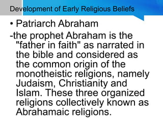 Development of Early Religious Beliefs
• Patriarch Abraham
-the prophet Abraham is the
"father in faith" as narrated in
the bible and considered as
the common origin of the
monotheistic religions, namely
Judaism, Christianity and
Islam. These three organized
religions collectively known as
Abrahamaic religions.
 