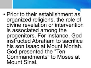 • Prior to their establishment as
organized religions, the role of
divine revelation or intervention
is associated among the
progenitors. For instance, God
instructed Abraham to sacrifice
his son Isaac at Mount Moriah.
God presented the "Ten
Commandments" to Moses at
Mount Sinai.
 