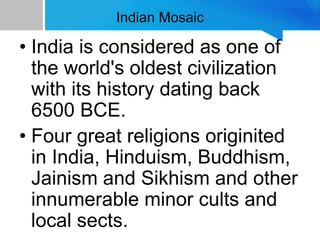 Indian Mosaic
• India is considered as one of
the world's oldest civilization
with its history dating back
6500 BCE.
• Four great religions originited
in India, Hinduism, Buddhism,
Jainism and Sikhism and other
innumerable minor cults and
local sects.
 