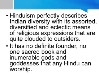 • Hinduism perfectly describes
Indian diversity with its assorted,
diversified and eclectic means
of religious expressions that are
quite clouded to outsiders.
• It has no definite founder, no
one sacred book and
inumerable gods and
goddesses that any Hindu can
worship.
 
