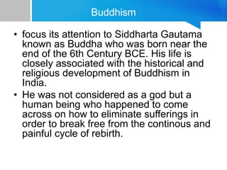 Buddhism
• focus its attention to Siddharta Gautama
known as Buddha who was born near the
end of the 6th Century BCE. His life is
closely associated with the historical and
religious development of Buddhism in
India.
• He was not considered as a god but a
human being who happened to come
across on how to eliminate sufferings in
order to break free from the continous and
painful cycle of rebirth.
 
