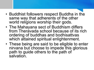 • Buddhist followers respect Buddha in the
same way that adherents of the other
world religions worship their gods.
• The Mahayana sect of Buddhism differs
from Theravada school because of its rich
ordering of buddhas and bodhisattvas
which attained spiritual enlightenment.
• These being are said to be eligible to enter
nirvana but choose to impede this glorious
path to guide others to the path of
salvation.
 