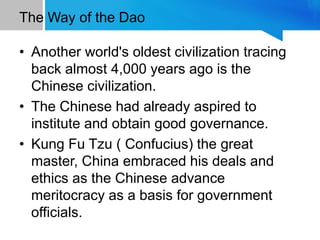 The Way of the Dao
• Another world's oldest civilization tracing
back almost 4,000 years ago is the
Chinese civilization.
• The Chinese had already aspired to
institute and obtain good governance.
• Kung Fu Tzu ( Confucius) the great
master, China embraced his deals and
ethics as the Chinese advance
meritocracy as a basis for government
officials.
 