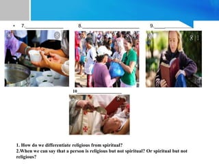 • 7.______________ 8._____________________ 9._____________________
•
10_____________________
1. How do we differentiate religious from spiritual?
2.When we can say that a person is religious but not spiritual? Or spiritual but not
religious?
 