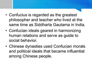 • Confucius is regarded as the greatest
philosopher and teacher who lived at the
same time as Siddharta Gautama in India.
• Confucian ideals geared in harmonizing
human relations and serve as guide to
social behavior.
• Chinese dynasties used Confucian morals
and political ideals that became influential
among Chinese people.
 