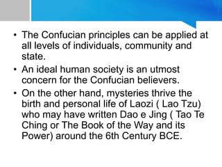 • The Confucian principles can be applied at
all levels of individuals, community and
state.
• An ideal human society is an utmost
concern for the Confucian believers.
• On the other hand, mysteries thrive the
birth and personal life of Laozi ( Lao Tzu)
who may have written Dao e Jing ( Tao Te
Ching or The Book of the Way and its
Power) around the 6th Century BCE.
 