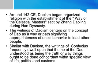 • Around 142 CE, Daoism began organized
religion with the establishment of the " Way of
the Celestial Masters" sect by Zhang Daoling
during Han Dysnasty.
• The writings of Daoism centers on the concept
of Dao as a way or path signifying
appropriateness of one's behavior to lead other
people.
• Similar with Daoism, the writings of Confucius
frequently dwell upon that theme of the Dao
understood as being the truth or way things
ought to be done concordant withn specific view
of life, politics and customs.
 