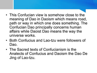 • This Confucian view is somehow close to the
meaning of Dao in Daoism which means road,
path or way in which one does something. The
Confucian Dao principally concerns human
affairs while Daoist Dao means the way the
universe works.
• Both Confucius and Lao-tzu were followers of
Dao.
• The Sacred texts of Confucianism is the
Analects of Confucius and Daoism the Dao De
Jing of Lao-tzu.
 