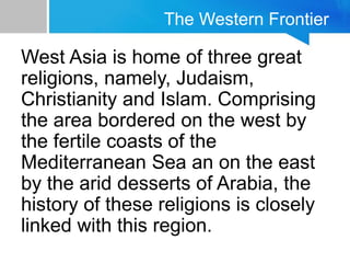 The Western Frontier
West Asia is home of three great
religions, namely, Judaism,
Christianity and Islam. Comprising
the area bordered on the west by
the fertile coasts of the
Mediterranean Sea an on the east
by the arid desserts of Arabia, the
history of these religions is closely
linked with this region.
 