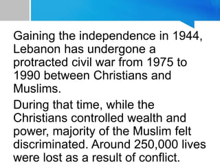 Gaining the independence in 1944,
Lebanon has undergone a
protracted civil war from 1975 to
1990 between Christians and
Muslims.
During that time, while the
Christians controlled wealth and
power, majority of the Muslim felt
discriminated. Around 250,000 lives
were lost as a result of conflict.
 