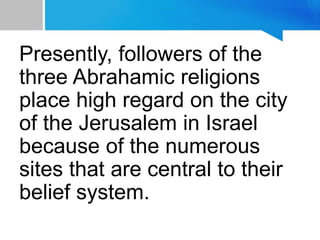 Presently, followers of the
three Abrahamic religions
place high regard on the city
of the Jerusalem in Israel
because of the numerous
sites that are central to their
belief system.
 