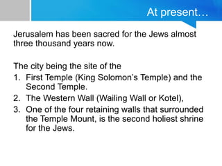 At present…
Jerusalem has been sacred for the Jews almost
three thousand years now.
The city being the site of the
1. First Temple (King Solomon’s Temple) and the
Second Temple.
2. The Western Wall (Wailing Wall or Kotel),
3. One of the four retaining walls that surrounded
the Temple Mount, is the second holiest shrine
for the Jews.
 