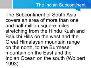 The Indian Subcontinent
The Subcontinent of South Asia
covers an area of more than one
and half million square miles
stretching from the Hindu Kush and
Baluchi Hills on the west and the
Great Himalayan mountain range
on the north, to the Burmese
mountain on the East and the
Indian Ocean on the south (Wolpert
1993).
 
