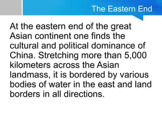 The Eastern End
At the eastern end of the great
Asian continent one finds the
cultural and political dominance of
China. Stretching more than 5,000
kilometers across the Asian
landmass, it is bordered by various
bodies of water in the east and land
borders in all directions.
 
