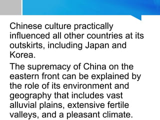 Chinese culture practically
influenced all other countries at its
outskirts, including Japan and
Korea.
The supremacy of China on the
eastern front can be explained by
the role of its environment and
geography that includes vast
alluvial plains, extensive fertile
valleys, and a pleasant climate.
 