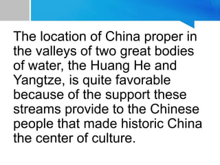 The location of China proper in
the valleys of two great bodies
of water, the Huang He and
Yangtze, is quite favorable
because of the support these
streams provide to the Chinese
people that made historic China
the center of culture.
 