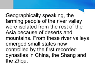 Geographically speaking, the
farming people of the river valley
were isolated from the rest of the
Asia because of deserts and
mountains. From these river valleys
emerged small states now
controlled by the first recorded
dynasties in China, the Shang and
the Zhou.
 