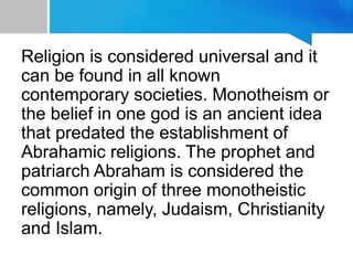 Religion is considered universal and it
can be found in all known
contemporary societies. Monotheism or
the belief in one god is an ancient idea
that predated the establishment of
Abrahamic religions. The prophet and
patriarch Abraham is considered the
common origin of three monotheistic
religions, namely, Judaism, Christianity
and Islam.
 