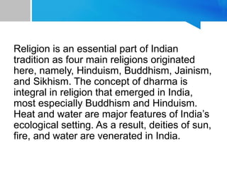 Religion is an essential part of Indian
tradition as four main religions originated
here, namely, Hinduism, Buddhism, Jainism,
and Sikhism. The concept of dharma is
integral in religion that emerged in India,
most especially Buddhism and Hinduism.
Heat and water are major features of India’s
ecological setting. As a result, deities of sun,
fire, and water are venerated in India.
 