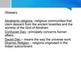 Glossary
Abrahamic religions –religious communities that
claim descent from the ancient Israelites and the
worship of the God of Abraham
Confucian Dao - principally concerns human
affairs
Daoist Dao – means the way the universe work
Dharmic Religion – religions originated in the
Indian subcontinent
 