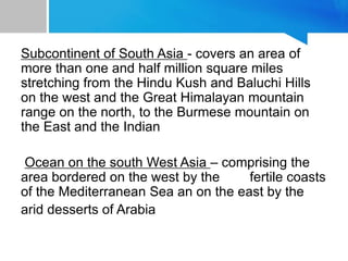 Subcontinent of South Asia - covers an area of
more than one and half million square miles
stretching from the Hindu Kush and Baluchi Hills
on the west and the Great Himalayan mountain
range on the north, to the Burmese mountain on
the East and the Indian
Ocean on the south West Asia – comprising the
area bordered on the west by the fertile coasts
of the Mediterranean Sea an on the east by the
arid desserts of Arabia
 