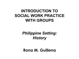 INTRODUCTION TO
SOCIAL WORK PRACTICE
WITH GROUPS
Philippine Setting:
History
Rona M. Guillena
 