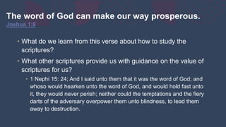 The word of God can make our way prosperous.
Joshua 1:8
• What do we learn from this verse about how to study the
scriptures?
• What other scriptures provide us with guidance on the value of
scriptures for us?
• 1 Nephi 15: 24; And I said unto them that it was the word of God; and
whoso would hearken unto the word of God, and would hold fast unto
it, they would never perish; neither could the temptations and the fiery
darts of the adversary overpower them unto blindness, to lead them
away to destruction.
 