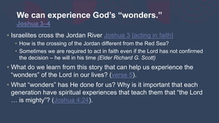 We can experience God’s “wonders.”
Joshua 3–4
• Israelites cross the Jordan River Joshua 3 [acting in faith]
• How is the crossing of the Jordan different from the Red Sea?
• Sometimes we are required to act in faith even if the Lord has not confirmed
the decision – he will in his time (Elder Richard G. Scott)
• What do we learn from this story that can help us experience the
“wonders” of the Lord in our lives? (verse 5).
• What “wonders” has He done for us? Why is it important that each
generation have spiritual experiences that teach them that “the Lord
… is mighty”? (Joshua 4:24).
 