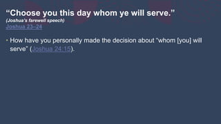 “Choose you this day whom ye will serve.”
(Joshua’s farewell speech)
Joshua 23–24
• How have you personally made the decision about “whom [you] will
serve” (Joshua 24:15).
 