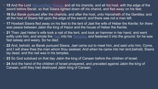 • 15 And the Lord adiscomfited bSisera, and all his chariots, and all his host, with the edge of the
sword before Barak; so that Sisera lighted down off his chariot, and fled away on his feet.
• 16 But Barak pursued after the chariots, and after the host, unto Harosheth of the Gentiles: and
all the host of Sisera fell upon the edge of the sword; and there was not a man left.
• 17 Howbeit Sisera fled away on his feet to the tent of Jael the wife of Heber the Kenite: for there
was peace between Jabin the king of Hazor and the house of Heber the Kenite.
• 21 Then Jael Heber’s wife took a nail of the tent, and took an hammer in her hand, and went
softly unto him, and smote the anail into his btemples, and fastened it into the ground: for he was
fast asleep and weary. So he died.
• 22 And, behold, as Barak pursued Sisera, Jael came out to meet him, and said unto him, Come,
and I will shew thee the man whom thou seekest. And when he came into her tent,behold, Sisera
lay dead, and the nail was in his temples.
• 23 So God subdued on that day Jabin the king of Canaan before the children of Israel.
• 24 And the hand of the children of Israel prospered, and prevailed against Jabin the king of
Canaan, until they had destroyed Jabin king of Canaan.
 