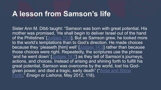 A lesson from Samson’s life
Sister Ann M. Dibb taught: “Samson was born with great potential. His
mother was promised, ‘He shall begin to deliver Israel out of the hand
of the Philistines’ [Judges 13:5]. But as Samson grew, he looked more
to the world’s temptations than to God’s direction. He made choices
because they ‘pleaseth [him] well’ [Judges 14:3] rather than because
those choices were right. Repeatedly, the scriptures use the phrase
‘and he went down’ [Judges 14:7] as they tell of Samson’s journeys,
actions, and choices. Instead of arising and shining forth to fulfill his
great potential, Samson was overcome by the world, lost his God-
given power, and died a tragic, early death” (“Arise and Shine
Forth,” Ensign or Liahona, May 2012, 118).
 