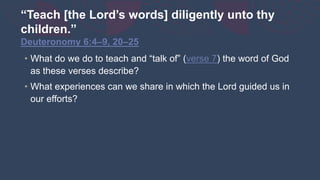 “Teach [the Lord’s words] diligently unto thy
children.”
Deuteronomy 6:4–9, 20–25
• What do we do to teach and “talk of” (verse 7) the word of God
as these verses describe?
• What experiences can we share in which the Lord guided us in
our efforts?
 
