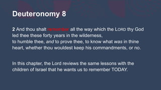 Deuteronomy 8
2 And thou shalt remember all the way which the LORD thy God
led thee these forty years in the wilderness,
to humble thee, and to prove thee, to know what was in thine
heart, whether thou wouldest keep his commandments, or no.
In this chapter, the Lord reviews the same lessons with the
children of Israel that he wants us to remember TODAY.
 