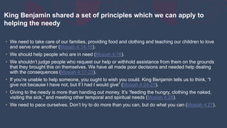 King Benjamin shared a set of principles which we can apply to
helping the needy
• We need to take care of our families, providing food and clothing and teaching our children to love
and serve one another (Mosiah 4:14-15).
• We should help people who are in need (Mosiah 4:16).
• We shouldn’t judge people who request our help or withhold assistance from them on the grounds
that they brought this on themselves. We have all made poor decisions and needed help dealing
with the consequences (Mosiah 4:17-23).
• If you’re unable to help someone, you ought to wish you could. King Benjamin tells us to think, “I
give not because I have not, but if I had I would give” (Mosiah 4:24-25).
• Giving to the needy is more than handing out money. It’s “feeding the hungry, clothing the naked,
visiting the sick,” and meeting other temporal and spiritual needs (Mosiah 4:26).
• We need to pace ourselves. Don’t try to do more than you can, but do what you can (Mosiah 4:27).
 