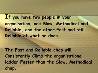 I f you have two people in your organisation; one Slow, Methodical and Reliable, and the other Fast and still Reliable at what he does. The Fast and Reliable chap will Consistently Climb the organisational ladder Faster than the Slow, Methodical chap. 