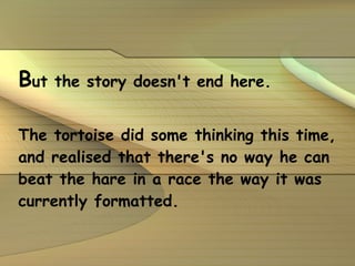 B ut the story doesn't end here. The tortoise did some thinking this time, and realised that there's no way he can beat the hare in a race the way it was currently formatted.   