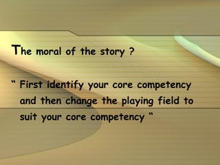 T he moral of the story ? “  First identify your core competency and then change the playing field to suit your core competency “ 