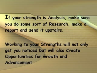 I f your strength is Analysis, make sure you do some sort of Research, make a report and send it upstairs. Working to your Strengths will not only get you noticed but will also Create Opportunities for Growth and Advancement. 
