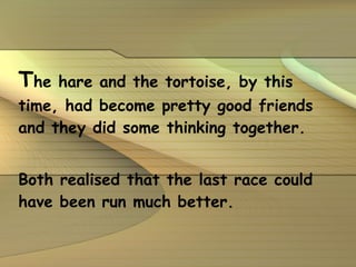 T he hare and the tortoise, by this time, had become pretty good friends and they did some thinking together. Both realised that the last race could have been run much better. 