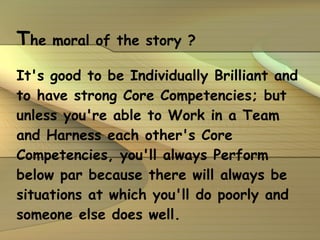 T he moral of the story ? It's good to be Individually Brilliant and to have strong Core Competencies; but unless you're able to Work in a Team and Harness each other's Core Competencies, you'll always Perform below par because there will always be situations at which you'll do poorly and someone else does well. 