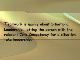 T eamwork is mainly about Situational Leadership, letting the person with the relevant Core Competency for a situation take leadership. 