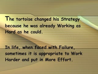T he tortoise changed his Strategy because he was already Working as Hard as he could. In life, when faced with Failure, sometimes it is appropriate to Work Harder and put in More Effort.   