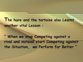 T he hare and the tortoise also Learnt another vital Lesson : “  When we stop Competing against a rival and instead start Competing against the Situation,  we Perform far Better “ 