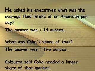H e asked his executives what was the average fluid intake of an American per day? The answer was : 14 ounces. What was Coke's share of that? The answer was : Two ounces. Goizueta said Coke needed a larger share of that market.   