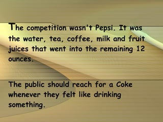 T he competition wasn't Pepsi. It was the water, tea, coffee, milk and fruit juices that went into the remaining 12 ounces. The public should reach for a Coke whenever they felt like drinking something. 