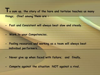 T o sum up, the story of the hare and tortoise teaches us many things;  Chief among them are : -  Fast and Consistent will always beat slow and steady. -  Work to your Competencies. -  Pooling resources and working as a team will always beat individual performers. -  Never give up when faced with failure;  and  finally, -  Compete against the situation  NOT against a rival. 