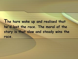 T he hare woke up and realised that he'd lost the race. The moral of the story is that slow and steady wins the race. 