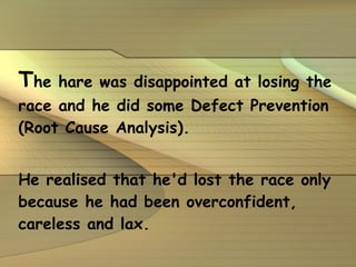 T he hare was disappointed at losing the race and he did some Defect Prevention (Root Cause Analysis).  He realised that he'd lost the race only because he had been overconfident, careless and lax.   